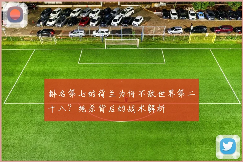 排名第七的荷兰为何不敌世界第二十八?绝杀背后的战术解析