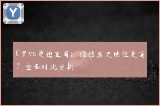 C罗vs莫德里奇：谁的历史地位更高？全面对比分析