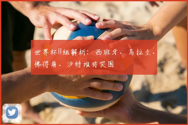 世界杯H组解析：西班牙、乌拉圭、佛得角、沙特谁将突围
