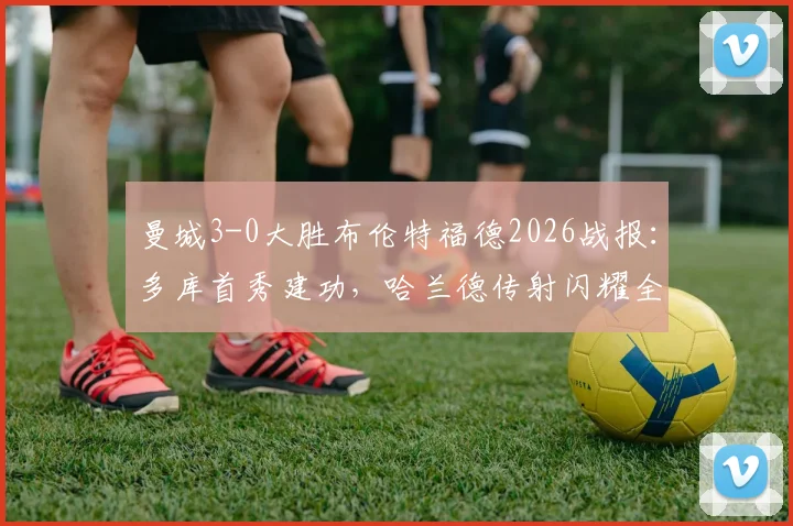 曼城3-0大胜布伦特福德2026战报：多库首秀建功，哈兰德传射闪耀全场，全场录像与技术统计深度回顾