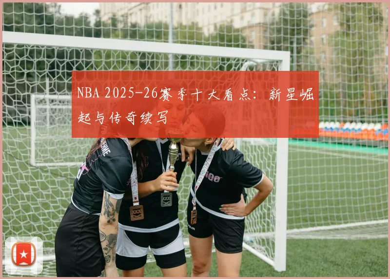 NBA 2025-26赛季十大看点：新星崛起与传奇续写