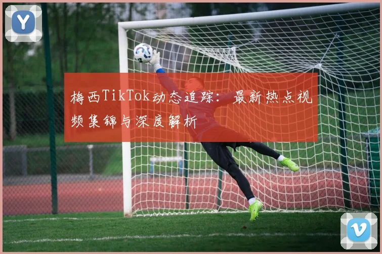 梅西TikTok动态追踪:最新热点视频集锦与深度解析
