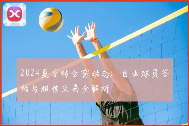 2024夏季转会窗动态：自由球员签约与租借交易全解析