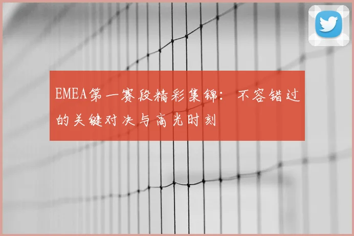 EMEA第一赛段精彩集锦:不容错过的关键对决与高光时刻