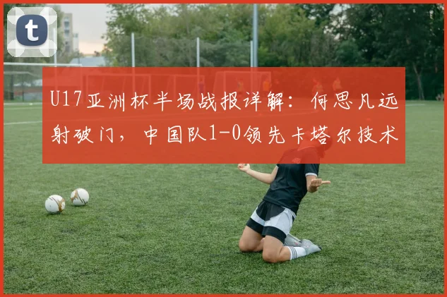 U17亚洲杯半场战报详解：何思凡远射破门，中国队1-0领先卡塔尔技术分析