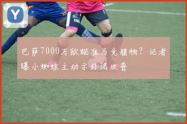 巴萨7000万欧瞄准马竞猎物?记者曝小蜘蛛主动示好诺坎普
