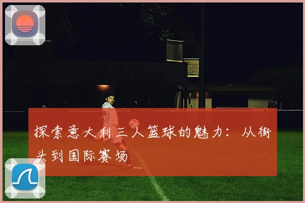 探索意大利三人篮球的魅力:从街头到国际赛场