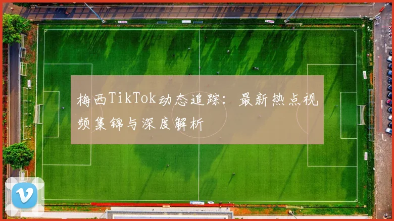梅西TikTok动态追踪：最新热点视频集锦与深度解析