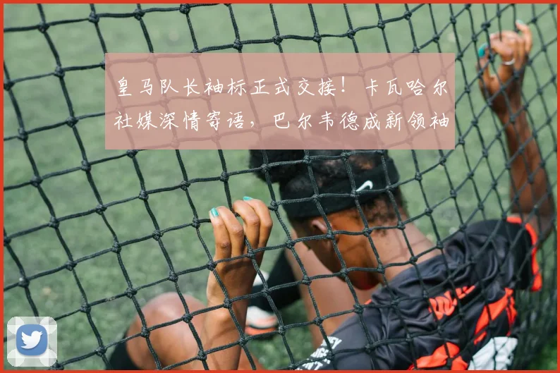 皇马队长袖标正式交接！卡瓦哈尔社媒深情寄语，巴尔韦德成新领袖