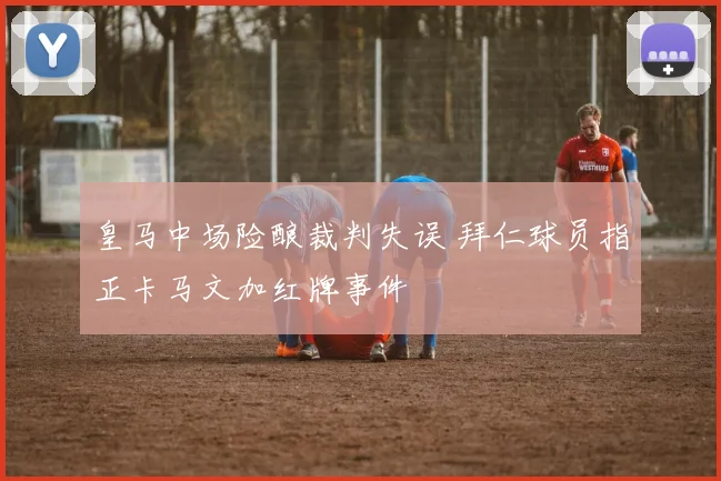 皇马中场险酿裁判失误 拜仁球员指正卡马文加红牌事件