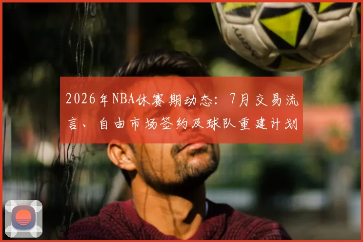 2026年NBA休赛期动态:7月交易流言、自由市场签约及球队重建计划深度解析