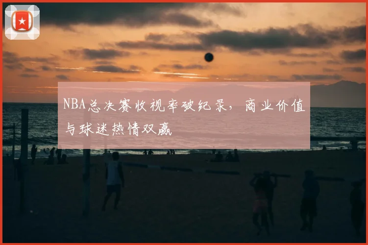NBA总决赛收视率破纪录，商业价值与球迷热情双赢